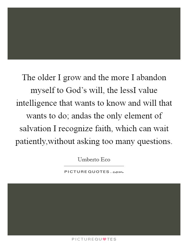 The older I grow and the more I abandon myself to God's will, the lessI value intelligence that wants to know and will that wants to do; andas the only element of salvation I recognize faith, which can wait patiently,without asking too many questions. Picture Quote #1