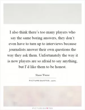 I also think there’s too many players who say the same boring answers, they don’t even have to turn up to interviews because journalists answer their own questions the way they ask them. Unfortunately the way it is now players are so afraid to say anything, but I’d like them to be honest Picture Quote #1