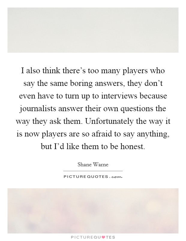 I also think there's too many players who say the same boring answers, they don't even have to turn up to interviews because journalists answer their own questions the way they ask them. Unfortunately the way it is now players are so afraid to say anything, but I'd like them to be honest. Picture Quote #1