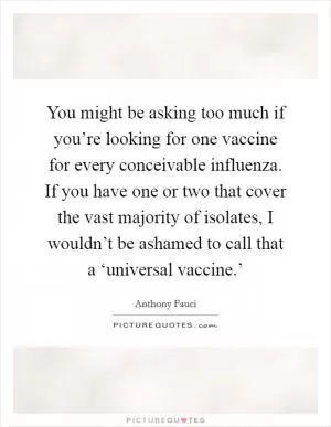 You might be asking too much if you’re looking for one vaccine for every conceivable influenza. If you have one or two that cover the vast majority of isolates, I wouldn’t be ashamed to call that a ‘universal vaccine.’ Picture Quote #1