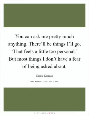 You can ask me pretty much anything. There’ll be things I’ll go, ‘That feels a little too personal.’ But most things I don’t have a fear of being asked about Picture Quote #1