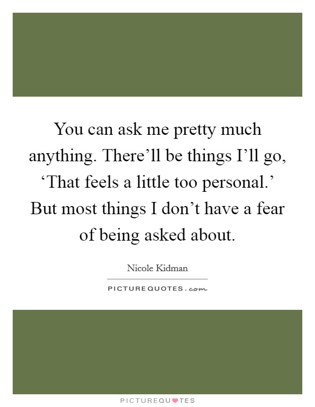 You can ask me pretty much anything. There'll be things I'll go, ‘That feels a little too personal.' But most things I don't have a fear of being asked about. Picture Quote #1