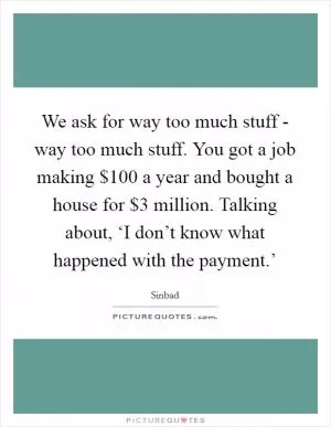 We ask for way too much stuff - way too much stuff. You got a job making $100 a year and bought a house for $3 million. Talking about, ‘I don’t know what happened with the payment.’ Picture Quote #1
