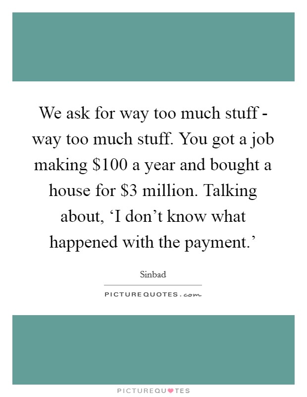 We ask for way too much stuff - way too much stuff. You got a job making $100 a year and bought a house for $3 million. Talking about, ‘I don't know what happened with the payment.' Picture Quote #1