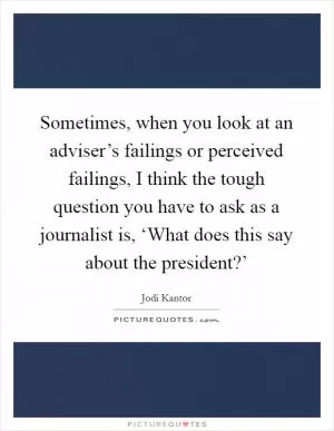 Sometimes, when you look at an adviser’s failings or perceived failings, I think the tough question you have to ask as a journalist is, ‘What does this say about the president?’ Picture Quote #1