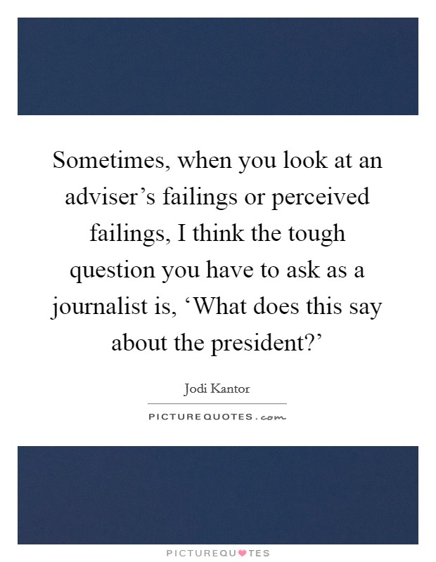 Sometimes, when you look at an adviser's failings or perceived failings, I think the tough question you have to ask as a journalist is, ‘What does this say about the president?' Picture Quote #1