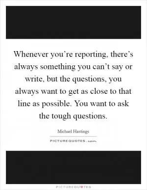Whenever you’re reporting, there’s always something you can’t say or write, but the questions, you always want to get as close to that line as possible. You want to ask the tough questions Picture Quote #1