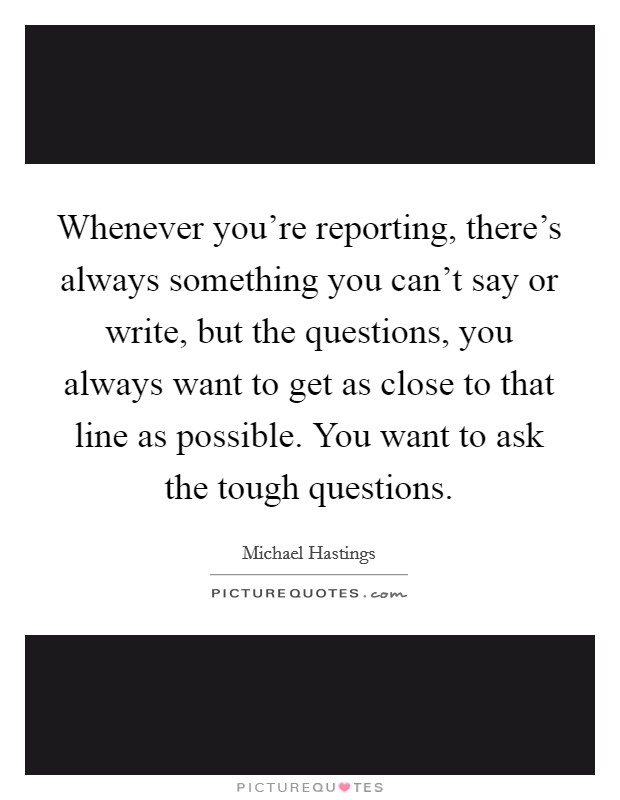 Whenever you're reporting, there's always something you can't say or write, but the questions, you always want to get as close to that line as possible. You want to ask the tough questions. Picture Quote #1
