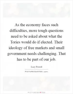 As the economy faces such difficulties, more tough questions need to be asked about what the Tories would do if elected. Their ideology of free markets and small government needs challenging. That has to be part of our job Picture Quote #1