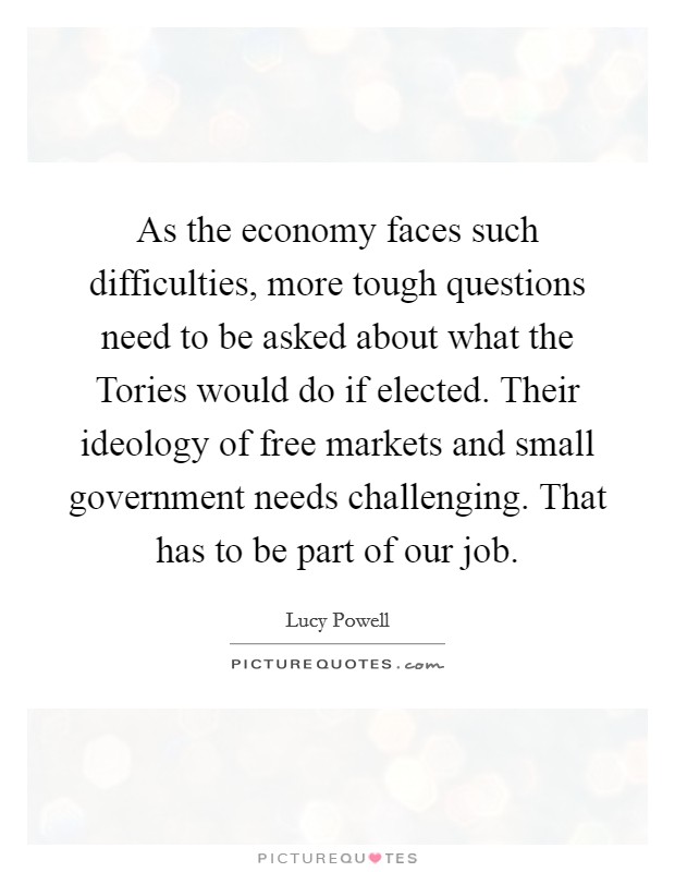 As the economy faces such difficulties, more tough questions need to be asked about what the Tories would do if elected. Their ideology of free markets and small government needs challenging. That has to be part of our job. Picture Quote #1
