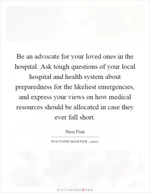 Be an advocate for your loved ones in the hospital. Ask tough questions of your local hospital and health system about preparedness for the likeliest emergencies, and express your views on how medical resources should be allocated in case they ever fall short Picture Quote #1