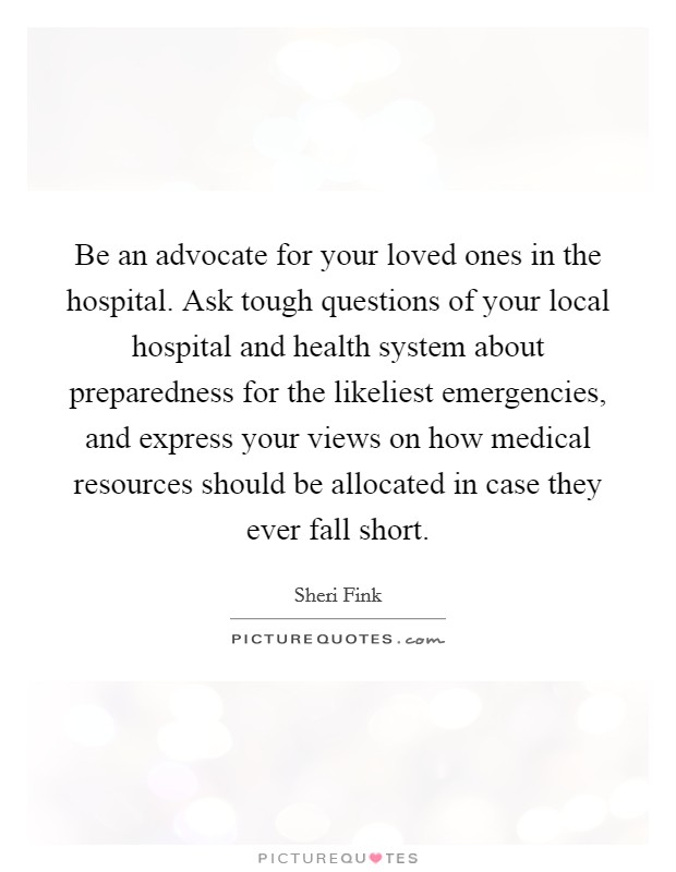 Be an advocate for your loved ones in the hospital. Ask tough questions of your local hospital and health system about preparedness for the likeliest emergencies, and express your views on how medical resources should be allocated in case they ever fall short. Picture Quote #1