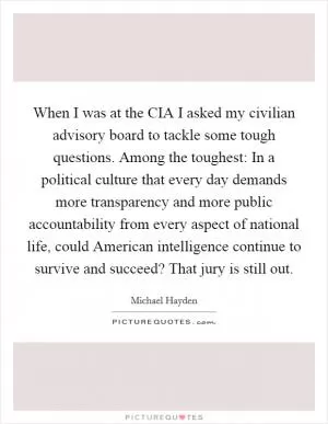 When I was at the CIA I asked my civilian advisory board to tackle some tough questions. Among the toughest: In a political culture that every day demands more transparency and more public accountability from every aspect of national life, could American intelligence continue to survive and succeed? That jury is still out Picture Quote #1