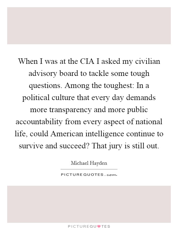 When I was at the CIA I asked my civilian advisory board to tackle some tough questions. Among the toughest: In a political culture that every day demands more transparency and more public accountability from every aspect of national life, could American intelligence continue to survive and succeed? That jury is still out. Picture Quote #1