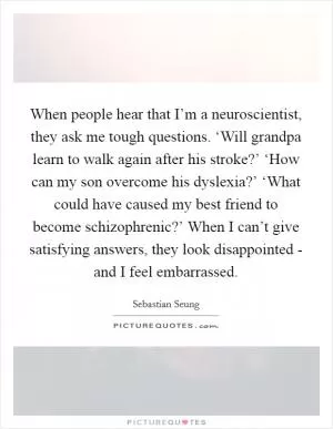 When people hear that I’m a neuroscientist, they ask me tough questions. ‘Will grandpa learn to walk again after his stroke?’ ‘How can my son overcome his dyslexia?’ ‘What could have caused my best friend to become schizophrenic?’ When I can’t give satisfying answers, they look disappointed - and I feel embarrassed Picture Quote #1