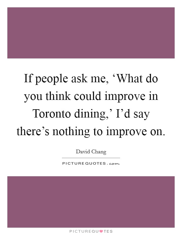If people ask me, ‘What do you think could improve in Toronto dining,' I'd say there's nothing to improve on. Picture Quote #1