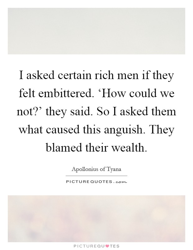 I asked certain rich men if they felt embittered. ‘How could we not?' they said. So I asked them what caused this anguish. They blamed their wealth. Picture Quote #1