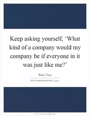Keep asking yourself, ‘What kind of a company would my company be if everyone in it was just like me?’ Picture Quote #1
