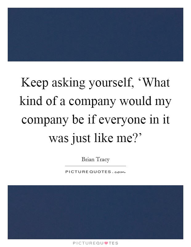 Keep asking yourself, ‘What kind of a company would my company be if everyone in it was just like me?' Picture Quote #1