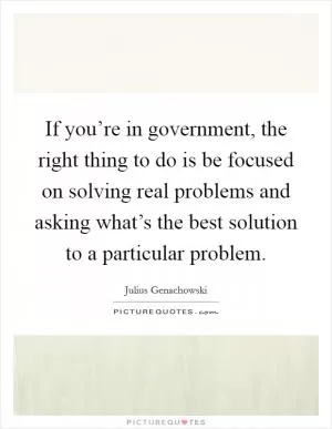 If you’re in government, the right thing to do is be focused on solving real problems and asking what’s the best solution to a particular problem Picture Quote #1