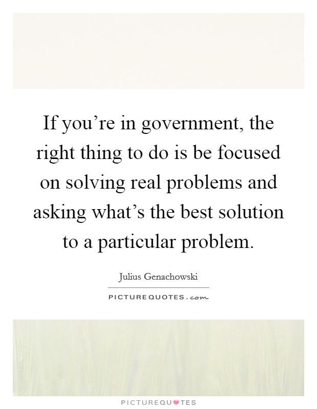 If you're in government, the right thing to do is be focused on solving real problems and asking what's the best solution to a particular problem. Picture Quote #1