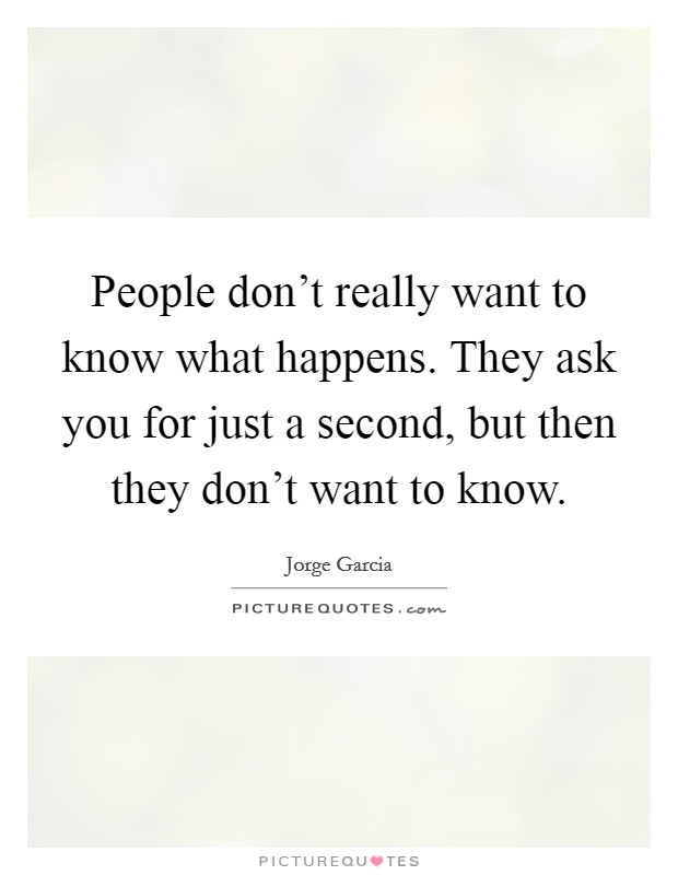 People don't really want to know what happens. They ask you for just a second, but then they don't want to know. Picture Quote #1