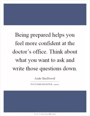 Being prepared helps you feel more confident at the doctor’s office. Think about what you want to ask and write those questions down Picture Quote #1