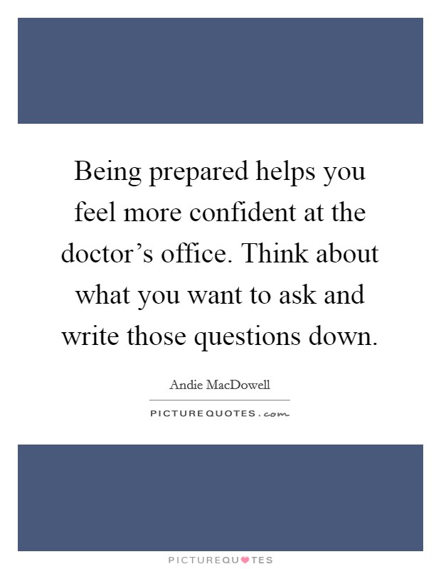 Being prepared helps you feel more confident at the doctor's office. Think about what you want to ask and write those questions down. Picture Quote #1