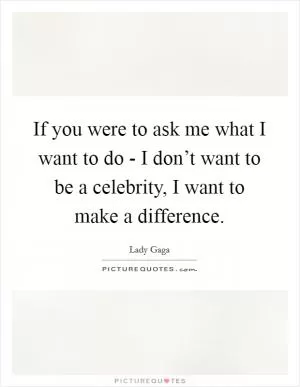 If you were to ask me what I want to do - I don’t want to be a celebrity, I want to make a difference Picture Quote #1