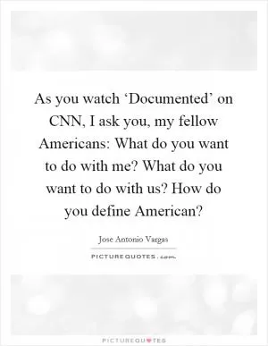 As you watch ‘Documented’ on CNN, I ask you, my fellow Americans: What do you want to do with me? What do you want to do with us? How do you define American? Picture Quote #1