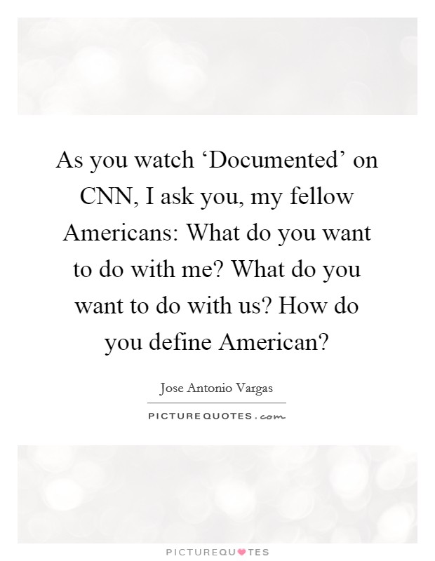 As you watch ‘Documented' on CNN, I ask you, my fellow Americans: What do you want to do with me? What do you want to do with us? How do you define American? Picture Quote #1