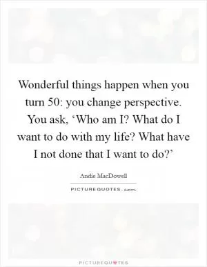 Wonderful things happen when you turn 50: you change perspective. You ask, ‘Who am I? What do I want to do with my life? What have I not done that I want to do?’ Picture Quote #1