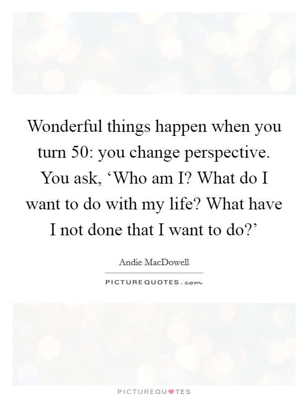 Wonderful things happen when you turn 50: you change perspective. You ask, ‘Who am I? What do I want to do with my life? What have I not done that I want to do?' Picture Quote #1