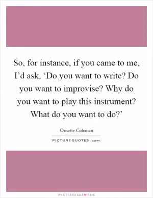 So, for instance, if you came to me, I’d ask, ‘Do you want to write? Do you want to improvise? Why do you want to play this instrument? What do you want to do?’ Picture Quote #1