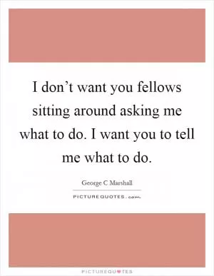 I don’t want you fellows sitting around asking me what to do. I want you to tell me what to do Picture Quote #1