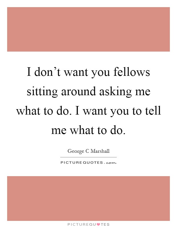 I don't want you fellows sitting around asking me what to do. I want you to tell me what to do. Picture Quote #1