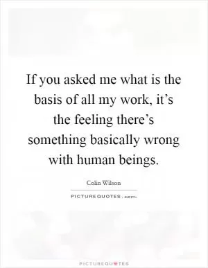 If you asked me what is the basis of all my work, it’s the feeling there’s something basically wrong with human beings Picture Quote #1