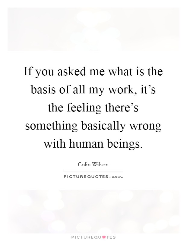 If you asked me what is the basis of all my work, it's the feeling there's something basically wrong with human beings. Picture Quote #1