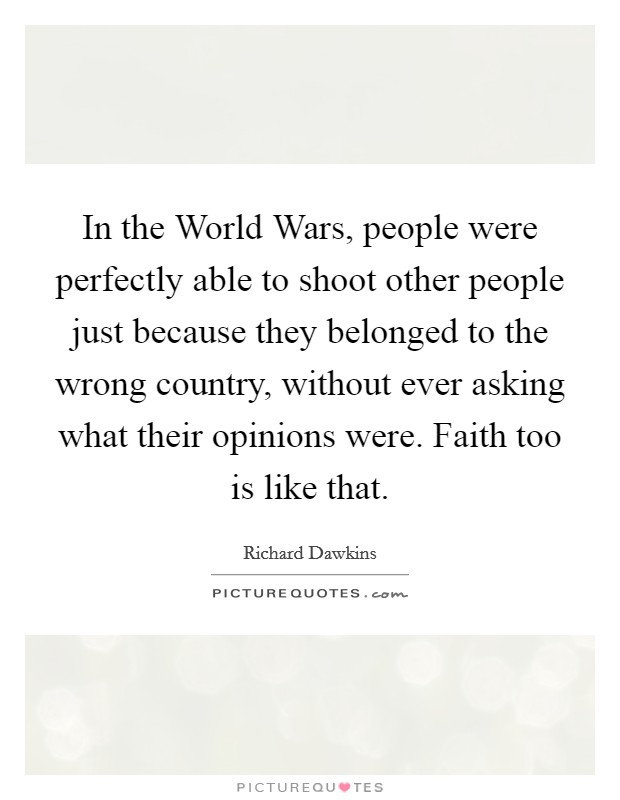 In the World Wars, people were perfectly able to shoot other people just because they belonged to the wrong country, without ever asking what their opinions were. Faith too is like that. Picture Quote #1