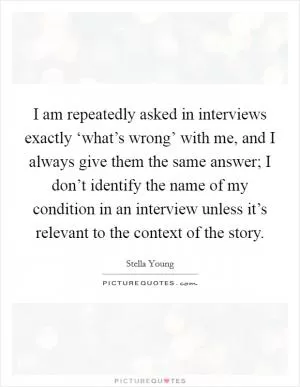 I am repeatedly asked in interviews exactly ‘what’s wrong’ with me, and I always give them the same answer; I don’t identify the name of my condition in an interview unless it’s relevant to the context of the story Picture Quote #1