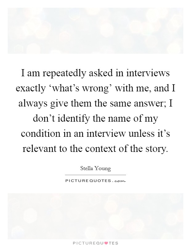 I am repeatedly asked in interviews exactly ‘what's wrong' with me, and I always give them the same answer; I don't identify the name of my condition in an interview unless it's relevant to the context of the story. Picture Quote #1