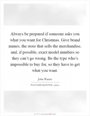 Always be prepared if someone asks you what you want for Christmas. Give brand names, the store that sells the merchandise, and, if possible, exact model numbers so they can’t go wrong. Be the type who’s impossible to buy for, so they have to get what you want Picture Quote #1