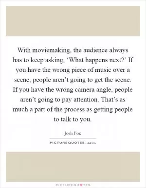 With moviemaking, the audience always has to keep asking, ‘What happens next?’ If you have the wrong piece of music over a scene, people aren’t going to get the scene. If you have the wrong camera angle, people aren’t going to pay attention. That’s as much a part of the process as getting people to talk to you Picture Quote #1