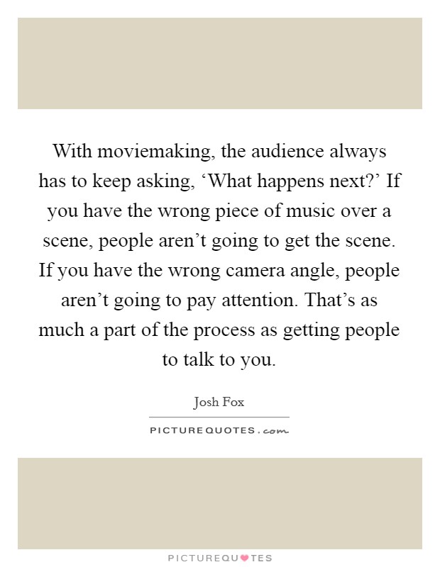With moviemaking, the audience always has to keep asking, ‘What happens next?' If you have the wrong piece of music over a scene, people aren't going to get the scene. If you have the wrong camera angle, people aren't going to pay attention. That's as much a part of the process as getting people to talk to you. Picture Quote #1