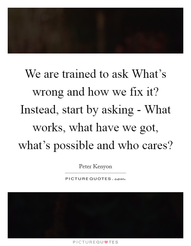 We are trained to ask What's wrong and how we fix it? Instead, start by asking - What works, what have we got, what's possible and who cares? Picture Quote #1