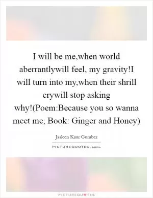 I will be me,when world aberrantlywill feel, my gravity!I will turn into my,when their shrill crywill stop asking why!(Poem:Because you so wanna meet me, Book: Ginger and Honey) Picture Quote #1