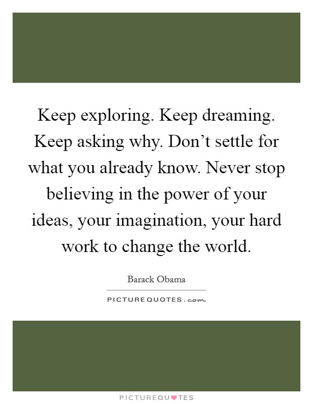 Keep exploring. Keep dreaming. Keep asking why. Don't settle for what you already know. Never stop believing in the power of your ideas, your imagination, your hard work to change the world. Picture Quote #1