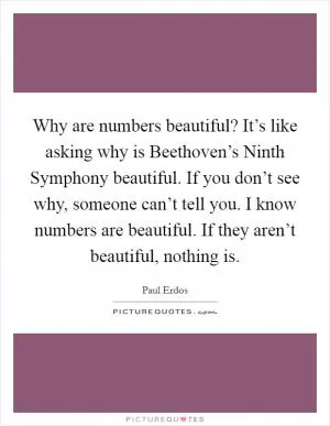 Why are numbers beautiful? It’s like asking why is Beethoven’s Ninth Symphony beautiful. If you don’t see why, someone can’t tell you. I know numbers are beautiful. If they aren’t beautiful, nothing is Picture Quote #1