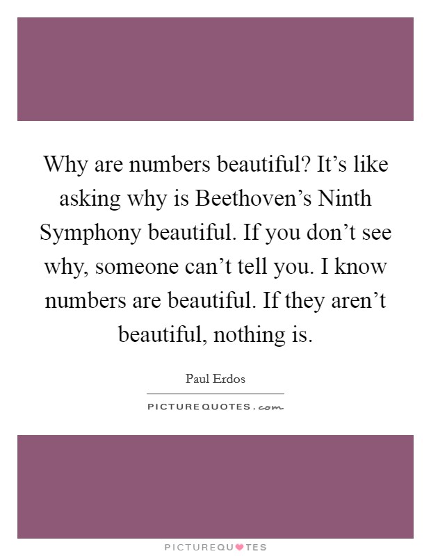 Why are numbers beautiful? It's like asking why is Beethoven's Ninth Symphony beautiful. If you don't see why, someone can't tell you. I know numbers are beautiful. If they aren't beautiful, nothing is. Picture Quote #1