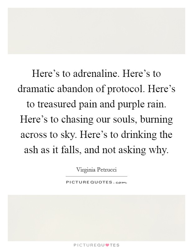 Here's to adrenaline. Here's to dramatic abandon of protocol. Here's to treasured pain and purple rain. Here's to chasing our souls, burning across to sky. Here's to drinking the ash as it falls, and not asking why. Picture Quote #1